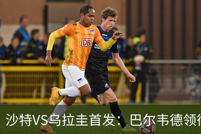 沙特VS乌拉圭首发：巴尔韦德领衔 努涅斯乌加特登场