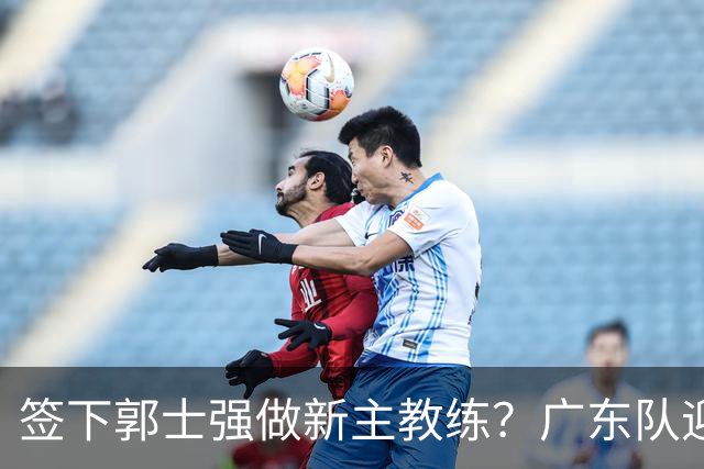 签下郭士强做新主教练？广东队迎来换帅机会，杜锋有望执教国家队