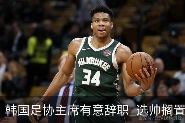 韩国足协主席有意辞职 选帅搁置备战亚洲杯亦受阻